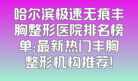 哈尔滨极速无痕丰胸整形医院排名榜单：最新热门丰胸整形机构推荐！