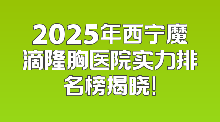 2025年西宁魔滴隆胸医院实力排名榜揭晓！