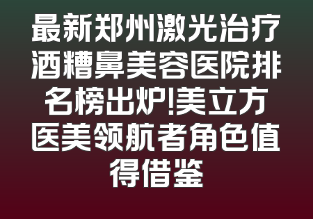 最新郑州激光治疗酒糟鼻美容医院排名榜出炉！美立方医美领航者角色值得借鉴