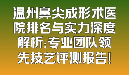 温州鼻尖成形术医院排名与实力深度解析：专业团队领先技艺评测报告！