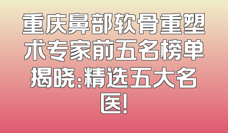 重庆鼻部软骨重塑术专家前五名榜单揭晓：精选五大名医！