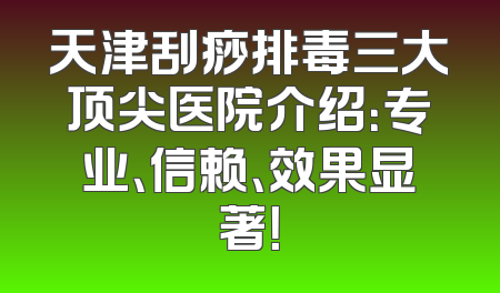 天津刮痧排毒三大顶尖医院介绍：专业、信赖、效果显著！