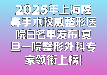 2025年上海隆鼻手术权威整形医院白名单发布！复旦一院整形外科专家领衔上榜！