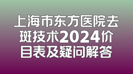 上海市东方医院去斑技术2024价目表及疑问解答
