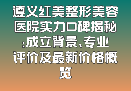 遵义红美整形美容医院实力口碑揭秘：成立背景、专业评价及最新价格概览