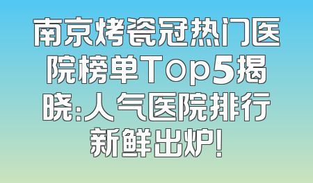 南京烤瓷冠热门医院榜单Top5揭晓：人气医院排行新鲜出炉！