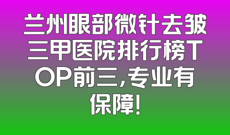 兰州眼部微针去皱三甲医院排行榜TOP前三，专业有保障！