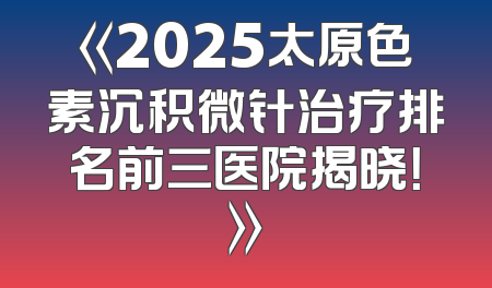《2025太原色素沉积微针治疗排名前三医院揭晓！》