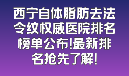 西宁自体脂肪去法令纹权威医院排名榜单公布！最新排名抢先了解！