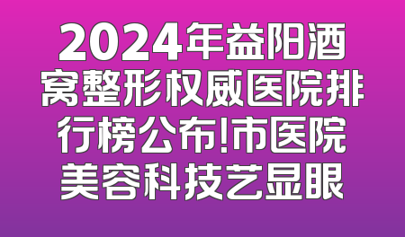 2024年益阳酒窝整形权威医院排行榜公布！市医院美容科技艺显眼