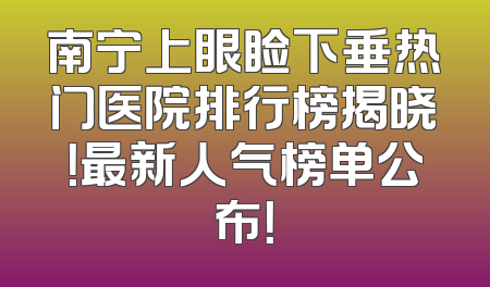 南宁上眼睑下垂热门医院排行榜揭晓！最新人气榜单公布！