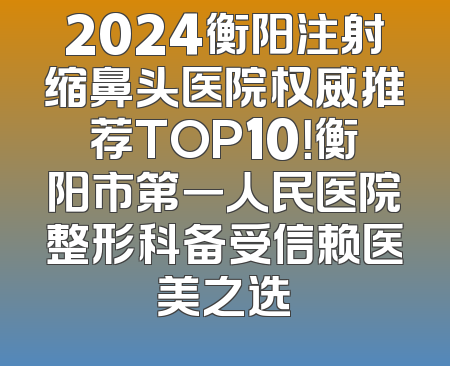 2024衡阳注射缩鼻头医院权威推荐TOP10！衡阳市第一人民医院整形科备受信赖医美之选
