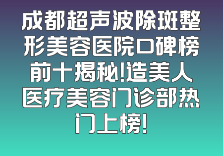 成都超声波除斑整形美容医院口碑榜前十揭秘！造美人医疗美容门诊部热门上榜！