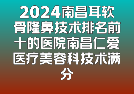 2024南昌耳软骨隆鼻技术排名前十的医院南昌仁爱医疗美容科技术满分