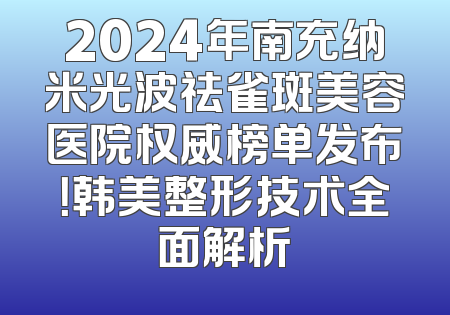 2024年南充纳米光波祛雀斑美容医院权威榜单发布！韩美整形技术全面解析