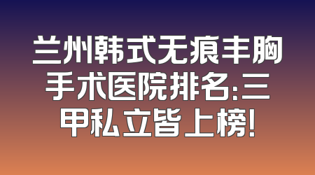兰州韩式无痕丰胸手术医院排名：三甲私立皆上榜！