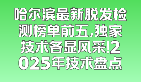 哈尔滨最新脱发检测榜单前五，独家技术各显风采！2025年技术盘点