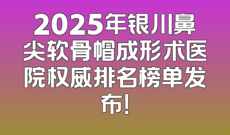 2025年银川鼻尖软骨帽成形术医院权威排名榜单发布！