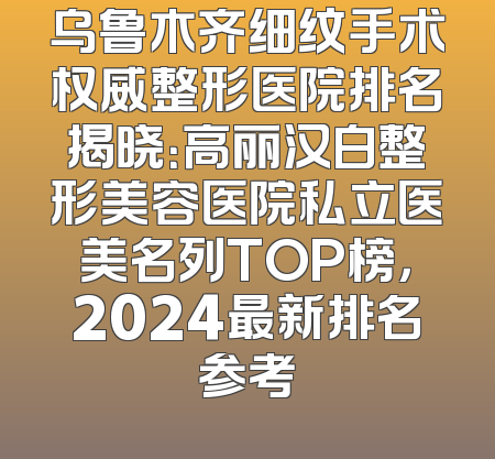 乌鲁木齐细纹手术权威整形医院排名揭晓：高丽汉白整形美容医院私立医美名列TOP榜，2024最新排名参考
