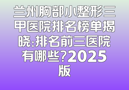 兰州胸部小整形三甲医院排名榜单揭晓：排名前三医院有哪些？2025版