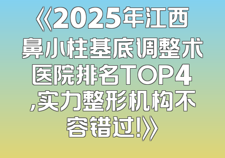 《2025年江西鼻小柱基底调整术医院排名TOP4，实力整形机构不容错过！》