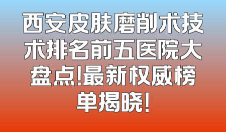 西安皮肤磨削术技术排名前五医院大盘点！最新权威榜单揭晓！