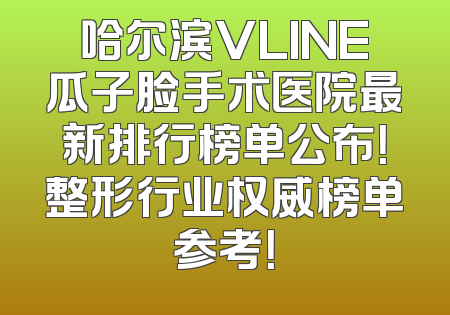 哈尔滨VLINE瓜子脸手术医院最新排行榜单公布！整形行业权威榜单参考！