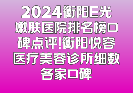 2024衡阳E光嫩肤医院排名榜口碑点评！衡阳悦容医疗美容诊所细数各家口碑