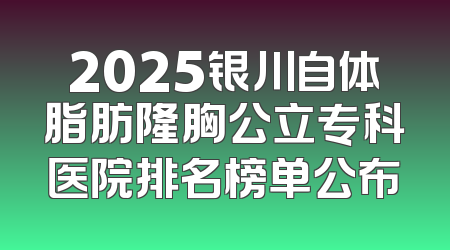 2025银川自体脂肪隆胸公立专科医院排名榜单公布
