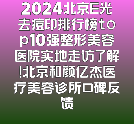 2024北京E光去痘印排行榜top10强整形美容医院实地走访了解！北京和颜亿杰医疗美容诊所口碑反馈