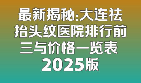 最新揭秘：大连祛抬头纹医院排行前三与价格一览表 2025版