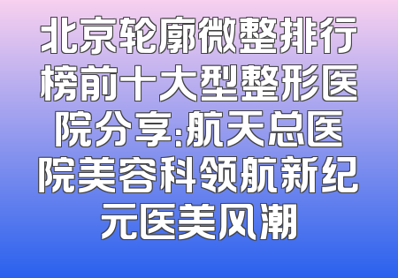 北京轮廓微整排行榜前十大型整形医院分享：航天总医院美容科领航新纪元医美风潮