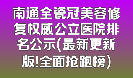 南通全瓷冠美容修复权威公立医院排名公示(最新更新版！全面抢跑榜)