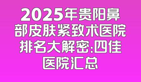 2025年贵阳鼻部皮肤紧致术医院排名大解密：四佳医院汇总