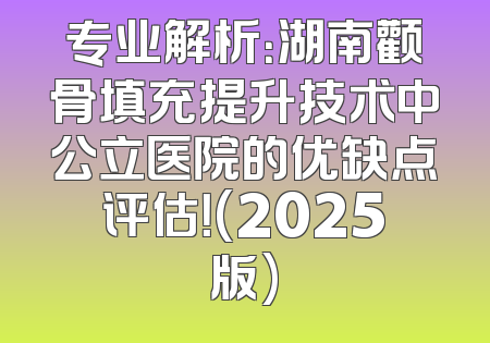 专业解析：湖南颧骨填充提升技术中公立医院的优缺点评估！(2025版)