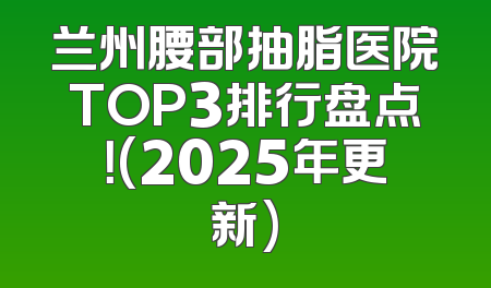 兰州腰部抽脂医院TOP3排行盘点！(2025年更新)