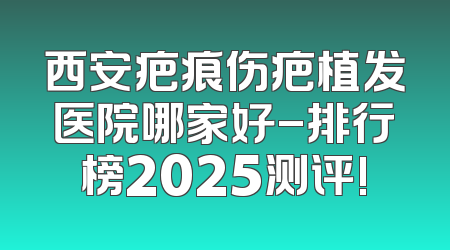 西安疤痕伤疤植发医院哪家好-排行榜2025测评!