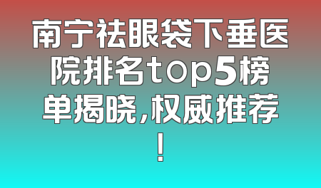南宁祛眼袋下垂医院排名top5榜单揭晓，权威推荐！