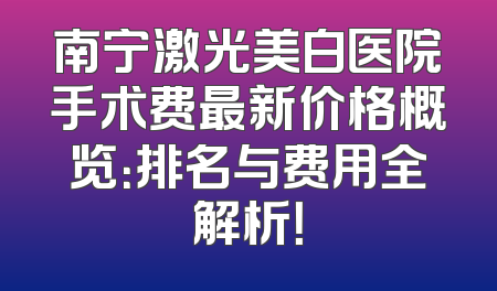 南宁激光美白医院手术费最新价格概览：排名与费用全解析！