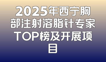 2025年西宁胸部注射溶脂针专家TOP榜及开展项目