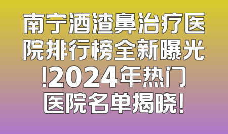 南宁酒渣鼻治疗医院排行榜全新曝光！2024年热门医院名单揭晓！