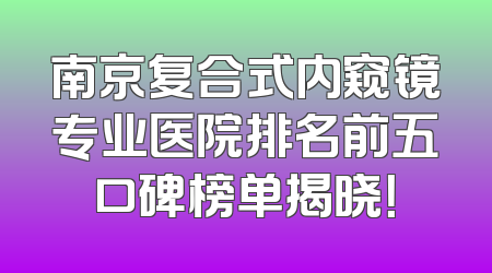 南京复合式内窥镜专业医院排名前五口碑榜单揭晓！