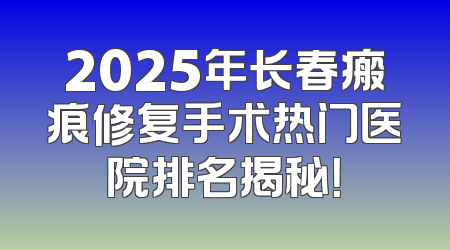 2025年长春瘢痕修复手术热门医院排名揭秘！
