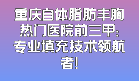 重庆自体脂肪丰胸热门医院前三甲：专业填充技术领航者！