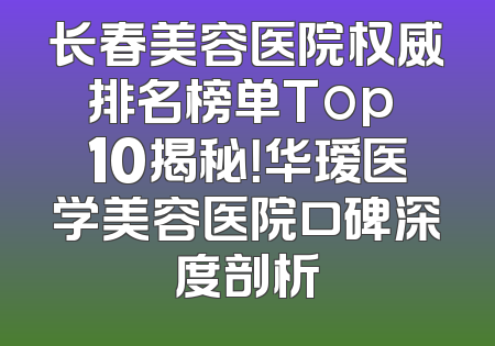 长春美容医院权威排名榜单Top 10揭秘！华瑷医学美容医院口碑深度剖析