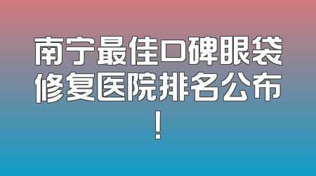 南宁最佳口碑眼袋修复医院排名公布！