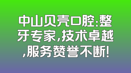 中山贝壳口腔：整牙专家，技术卓越，服务赞誉不断！