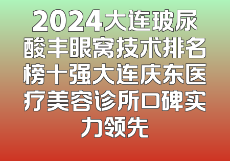 2024大连玻尿酸丰眼窝技术排名榜十强大连庆东医疗美容诊所口碑实力领先