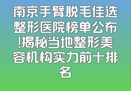 南京手臂脱毛佳选整形医院榜单公布！揭秘当地整形美容机构实力前十排名