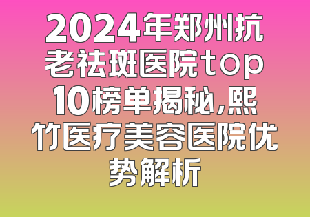 2024年郑州抗老祛斑医院top10榜单揭秘，熙竹医疗美容医院优势解析